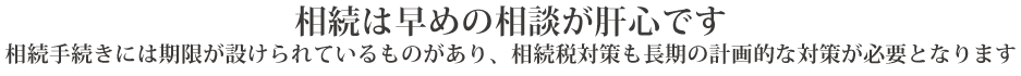 相続は早めの相談が肝心です
相続手続きには期限が設けられているものがあり、相続税対策も長期の計画的な対策が必要となります