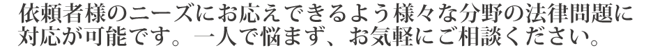 依頼者様のニーズにお応えできるよう様々な分野の法律問題に対応が可能です。一人で悩まず、お気軽にご相談ください。
